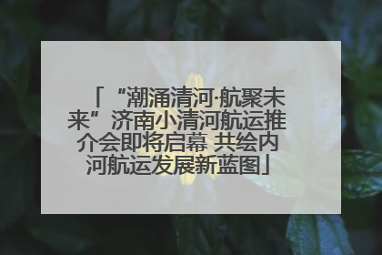 “潮涌清河·航聚未来”济南小清河航运推介会即将启幕 共绘内河航运发展新蓝图